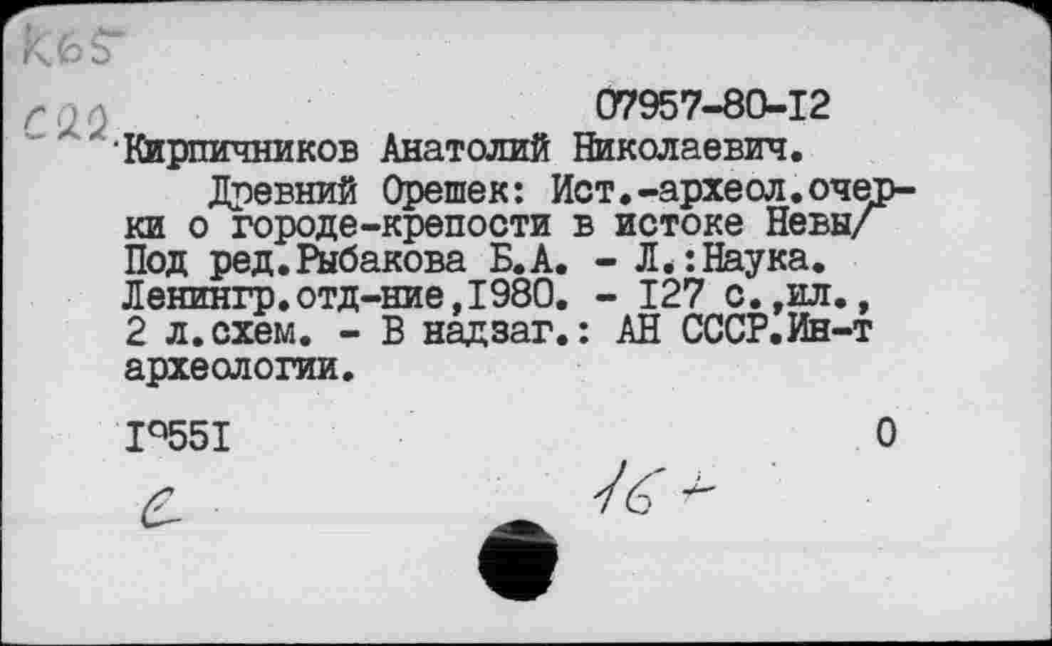 ﻿07957-80-12 •Кирпичников Анатолий Николаевич.
Древний Орешек: Ист.-археол.оче ки о городе-крепости в истоке Невы/ Под ред.Рыбакова Б.А. - Л.:Наука. Ленингр.отд-ние,1980. - 127 с.,ил., 2 л. схем. - В надзаг.: АН СССР.Ин-т археологии.
Iq55I

